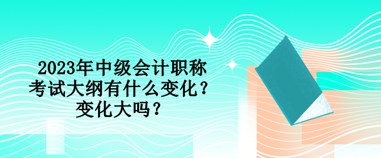 2023年中級會計職稱考試大綱有什么變化？變化大嗎？