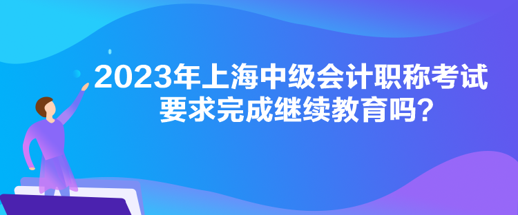 2023年上海中級會計職稱考試要求完成繼續(xù)教育嗎？