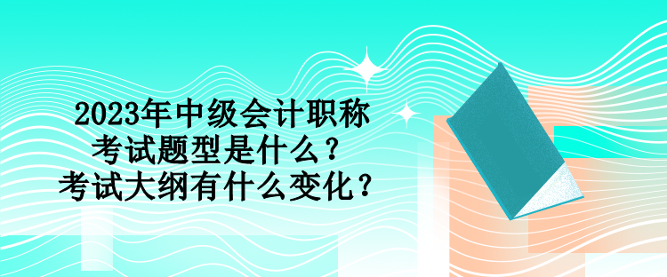 2023年中級(jí)會(huì)計(jì)職稱考試題型是什么？考試大綱有什么變化？