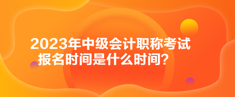 2023年中級會計職稱考試報名時間是什么時間？