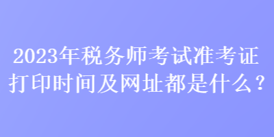 2023年稅務(wù)師考試準(zhǔn)考證打印時間及網(wǎng)址都是什么？