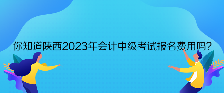 你知道陜西2023年會計中級考試報名費用嗎？