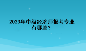 2023年中級(jí)經(jīng)濟(jì)師報(bào)考專(zhuān)業(yè)有哪些？