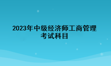 2023年中級(jí)經(jīng)濟(jì)師工商管理考試科目