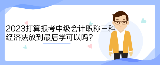 2023打算報(bào)考中級(jí)會(huì)計(jì)職稱三科 經(jīng)濟(jì)法放到最后學(xué)可以嗎？