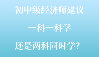 初中級經(jīng)濟師建議一科一科學 還是兩科同時學？