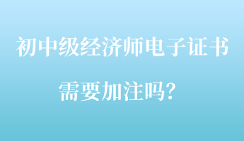 初中級(jí)經(jīng)濟(jì)師電子證書需要加注嗎？