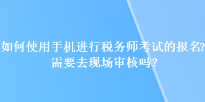 如何使用手機進行稅務師考試的報名？需要去現(xiàn)場審核嗎？