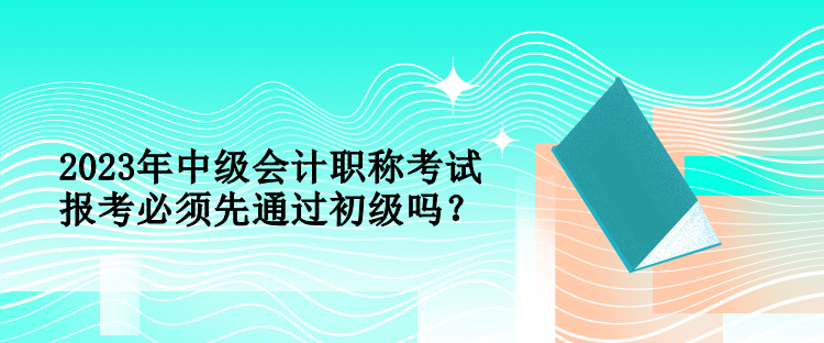 2023年中級會計職稱考試報考必須先通過初級嗎？