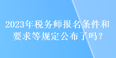 2023年稅務師報名條件和要求等規(guī)定公布了嗎？