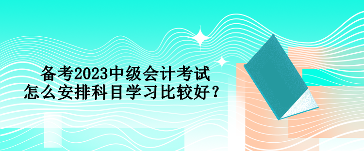 備考2023中級會計考試 怎么安排科目學習比較好？