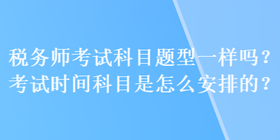 稅務(wù)師考試科目題型一樣嗎？考試時(shí)間科目是怎么安排的？