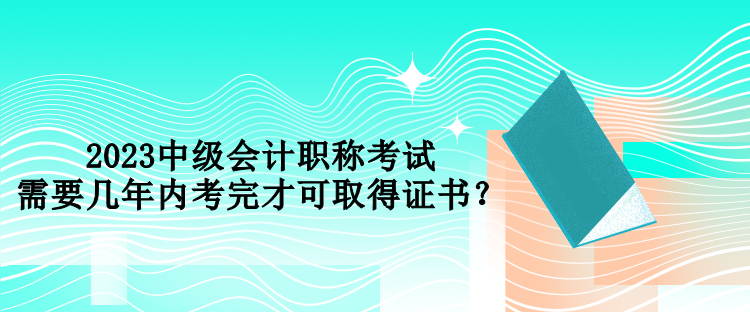 2023中級(jí)會(huì)計(jì)職稱考試需要幾年內(nèi)考完才可取得證書(shū)？