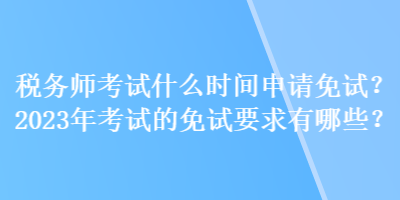 稅務師考試什么時間申請免試？2023年考試的免試要求有哪些？