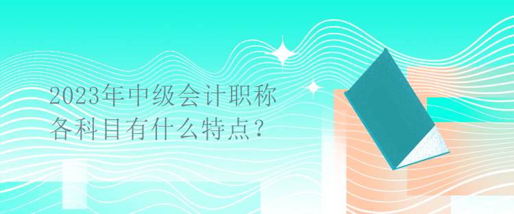 2023年中級會計職稱考試各科目有什么特點？