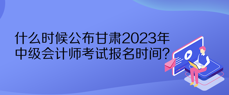 什么時候公布甘肅2023年中級會計師考試報名時間？