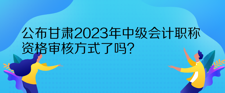 公布甘肅2023年中級會計(jì)職稱資格審核方式了嗎？