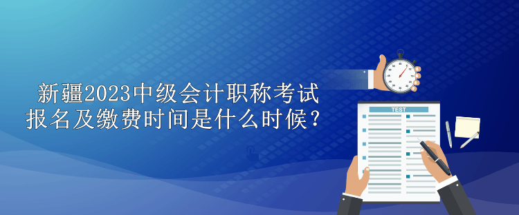 新疆2023中級會計職稱考試報名及繳費時間是什么時候？