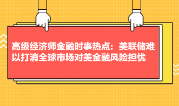 高級經(jīng)濟師金融時事熱點：美聯(lián)儲難以打消全球市場對美金融風險擔憂