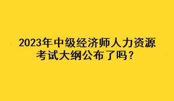 2023年中級經(jīng)濟(jì)師人力資源考試大綱公布了嗎？