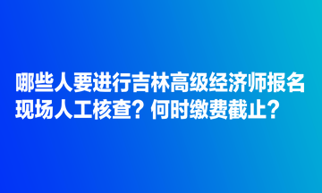 哪些人要進(jìn)行吉林高級(jí)經(jīng)濟(jì)師報(bào)名現(xiàn)場(chǎng)人工核查？何時(shí)繳費(fèi)截止？