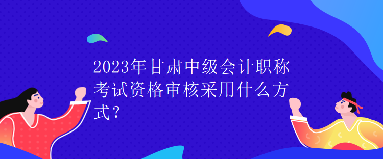 2023年甘肅中級(jí)會(huì)計(jì)職稱考試資格審核采用什么方式？