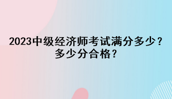 2023年中級(jí)經(jīng)濟(jì)師考試滿分多少？多少分合格？