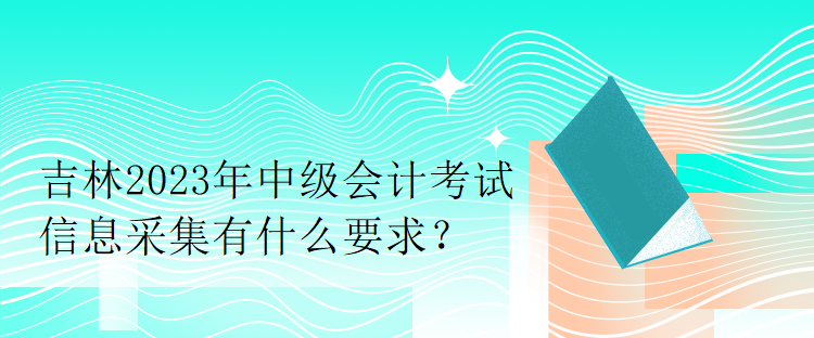 吉林2023年中級會計考試信息采集有什么要求？