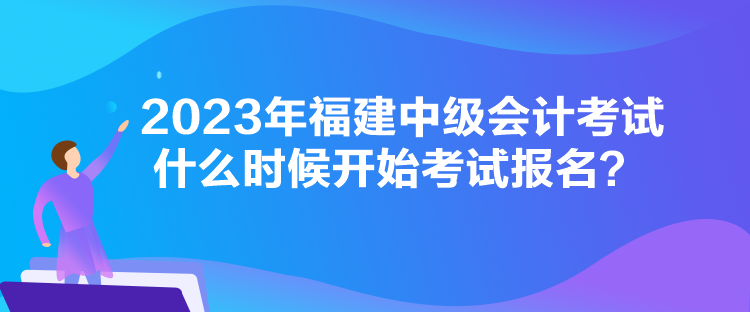 2023年福建中級(jí)會(huì)計(jì)考試什么時(shí)候開(kāi)始考試報(bào)名？