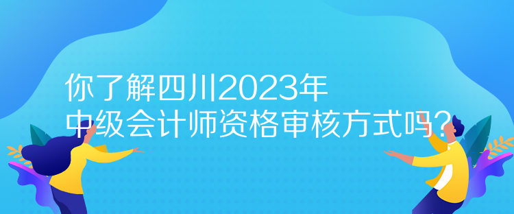 你了解四川2023年中級會計師資格審核方式嗎？