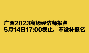 廣西2023高級(jí)經(jīng)濟(jì)師報(bào)名5月14日1700截止，不設(shè)補(bǔ)報(bào)名