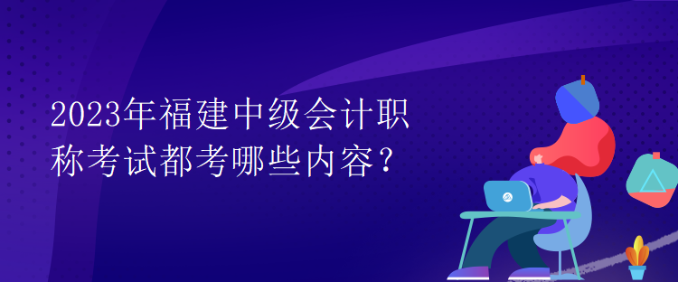 2023年福建中級(jí)會(huì)計(jì)職稱考試都考哪些內(nèi)容？