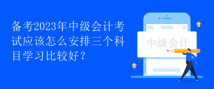 備考2023年中級(jí)會(huì)計(jì)考試應(yīng)該怎么安排三個(gè)科目學(xué)習(xí)比較好？