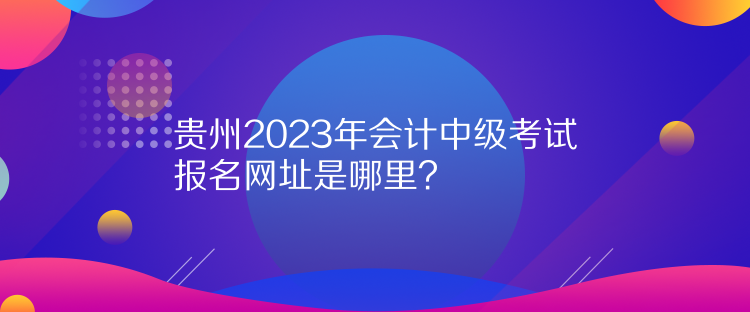 貴州2023年會計中級考試報名網(wǎng)址是哪里？