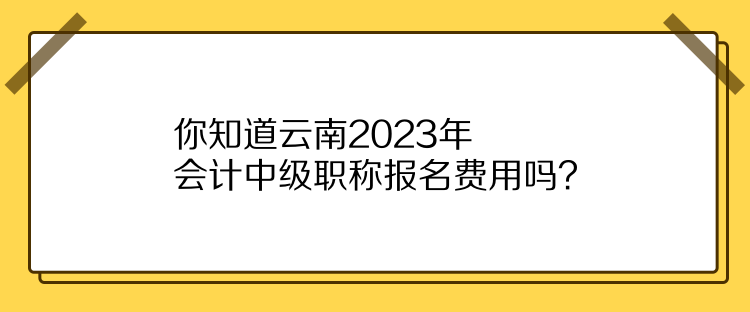 你知道云南2023年會計中級職稱報名費用嗎？