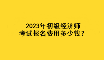 2023年初級經濟師考試報名費用多少錢？