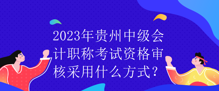 2023年貴州中級(jí)會(huì)計(jì)職稱考試資格審核采用什么方式？