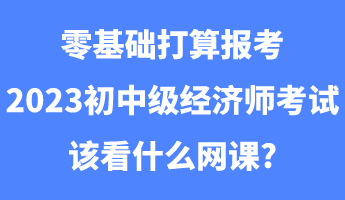 零基礎(chǔ)打算報考2023初中級經(jīng)濟(jì)師考試該看什么網(wǎng)課_