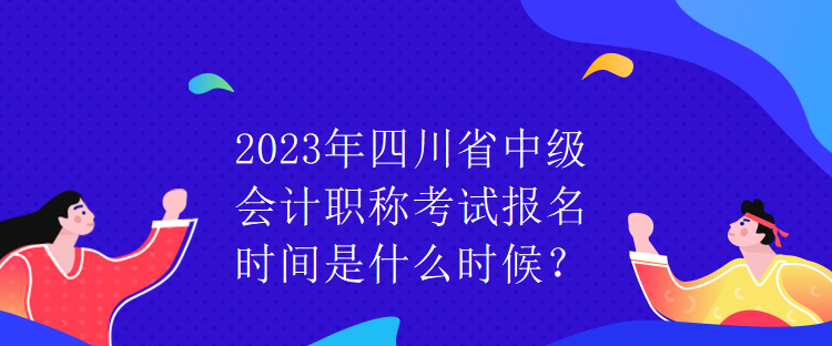 2023年四川省中級會計職稱考試報名時間是什么時候？