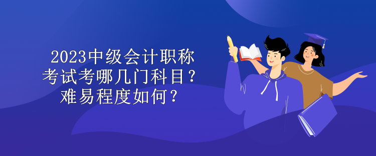 2023中級會計職稱考試考哪幾門科目？難易程度如何？