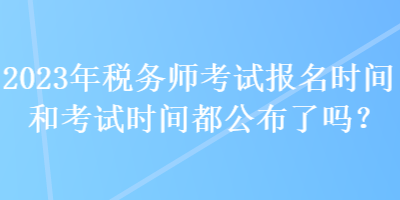 2023年稅務(wù)師考試報名時間和考試時間都公布了嗎？