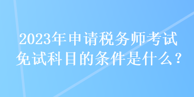 2023年申請稅務(wù)師考試免試科目的條件是什么？