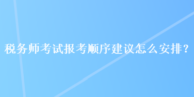 稅務(wù)師考試報(bào)考順序建議怎么安排？