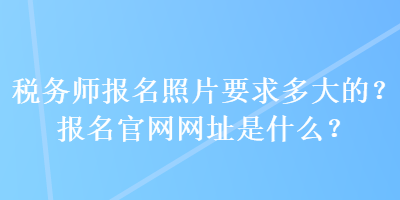 稅務(wù)師報(bào)名照片要求多大的？報(bào)名官網(wǎng)網(wǎng)址是什么？