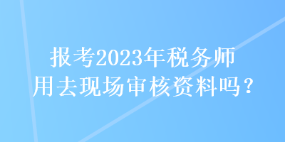 報(bào)考2023年稅務(wù)師用去現(xiàn)場(chǎng)審核資料嗎？