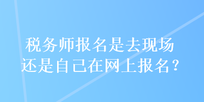 稅務(wù)師報名是去現(xiàn)場還是自己在網(wǎng)上報名？