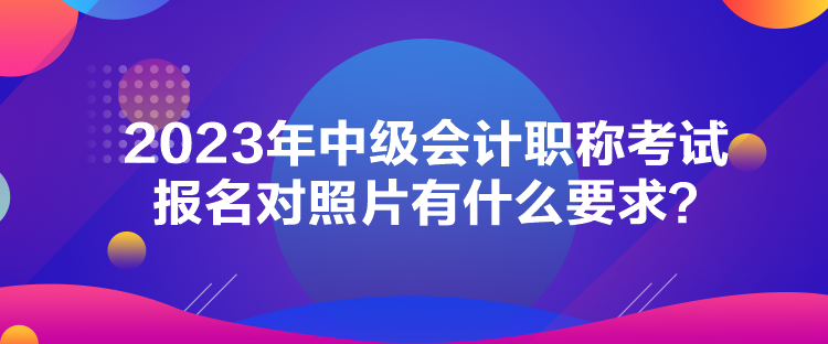 2023年中級(jí)會(huì)計(jì)職稱考試報(bào)名對(duì)照片有什么要求？