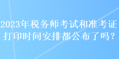 2023年稅務師考試和準考證打印時間安排都公布了嗎？