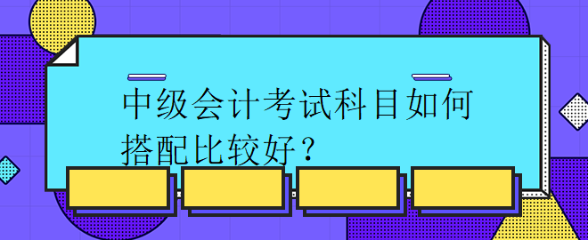 中級(jí)會(huì)計(jì)考試科目如何搭配比較好？