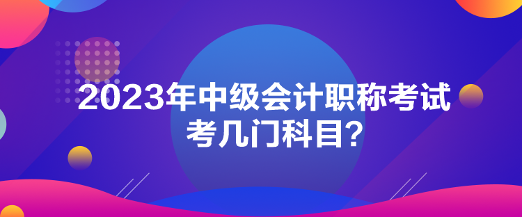 2023年中級會計職稱考試考幾門科目？